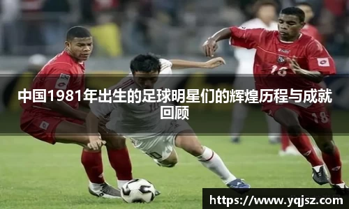 中国1981年出生的足球明星们的辉煌历程与成就回顾